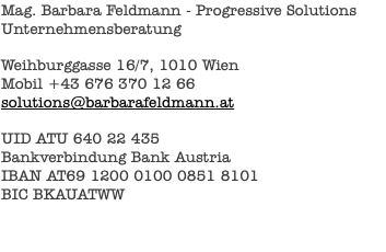 Mag. Barbara Feldmann - Progressive Solutions Unternehmensberatung Weihburggasse 16/7, 1010 Wien Mobil +43 676 370 12 66 solutions@barbarafeldmann.at UID ATU 640 22 435 Bankverbindung Bank Austria IBAN AT69 1200 0100 0851 8101 BIC BKAUATWW